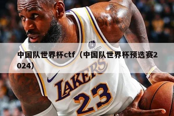 中國隊世界杯ctf（中國隊世界杯預(yù)選賽2024）