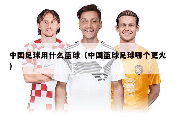 中國足球用什么籃球（中國籃球足球哪個更火）