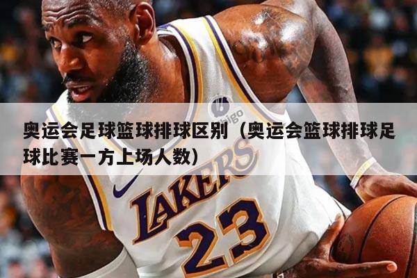 奧運會足球籃球排球區(qū)別（奧運會籃球排球足球比賽一方上場人數(shù)）