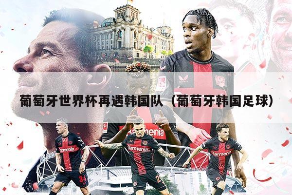 葡萄牙世界杯再遇韓國隊（葡萄牙韓國足球）