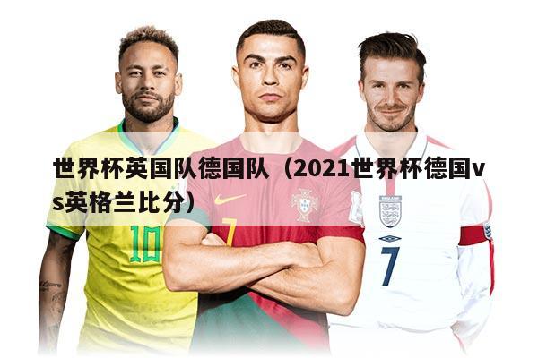 世界杯英國隊德國隊（2021世界杯德國vs英格蘭比分）