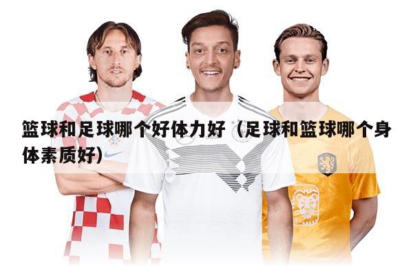 籃球和足球哪個好體力好（足球和籃球哪個身體素質(zhì)好）