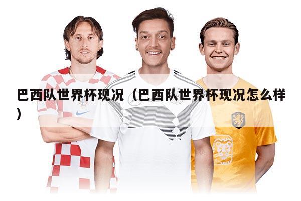 巴西隊(duì)世界杯現(xiàn)況（巴西隊(duì)世界杯現(xiàn)況怎么樣）