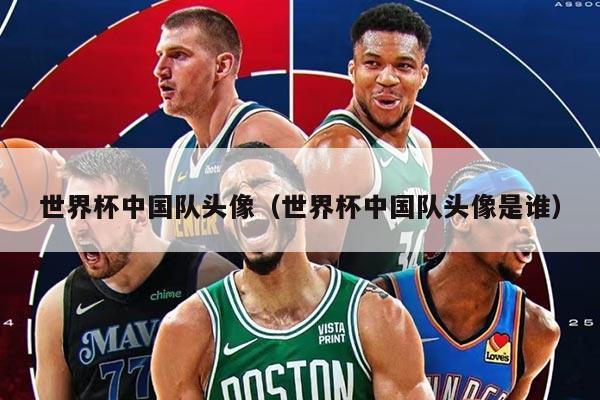 世界杯中國隊頭像（世界杯中國隊頭像是誰）