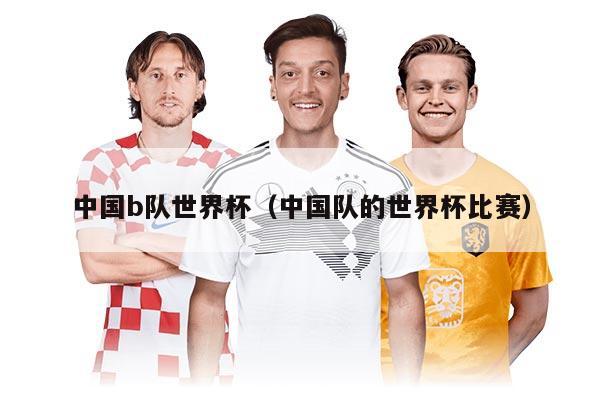 中國(guó)b隊(duì)世界杯（中國(guó)隊(duì)的世界杯比賽）