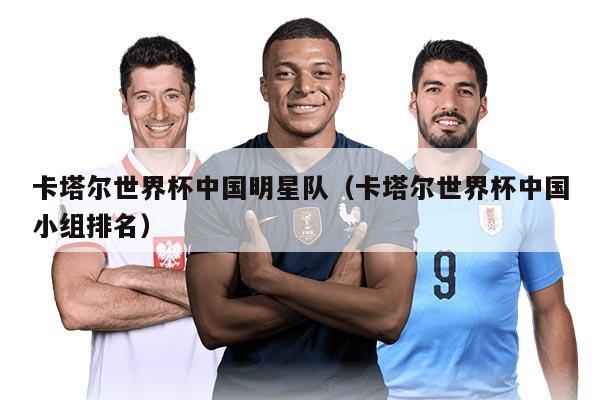 卡塔爾世界杯中國明星隊(duì)（卡塔爾世界杯中國小組排名）