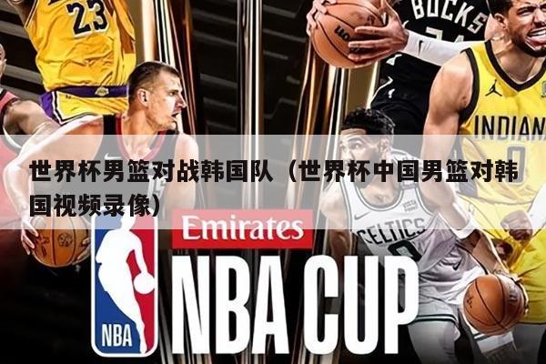 世界杯男籃對(duì)戰(zhàn)韓國(guó)隊(duì)（世界杯中國(guó)男籃對(duì)韓國(guó)視頻錄像）