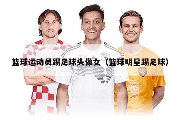 籃球運(yùn)動(dòng)員踢足球頭像女（籃球明星踢足球）