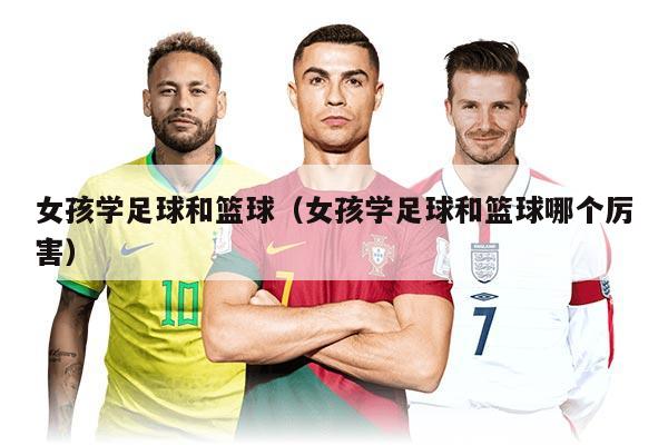 女孩學足球和籃球（女孩學足球和籃球哪個厲害）