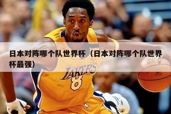日本對陣哪個隊世界杯（日本對陣哪個隊世界杯最強）
