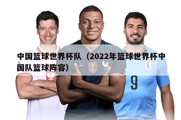 中國(guó)籃球世界杯隊(duì)(2022年籃球世界杯中國(guó)隊(duì)籃球陣容)