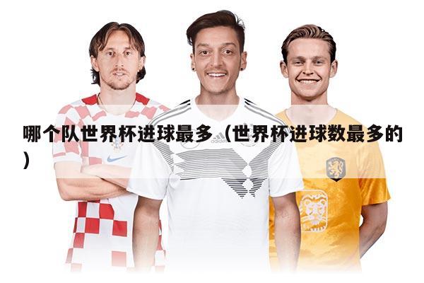 哪個隊世界杯進球最多（世界杯進球數(shù)最多的）