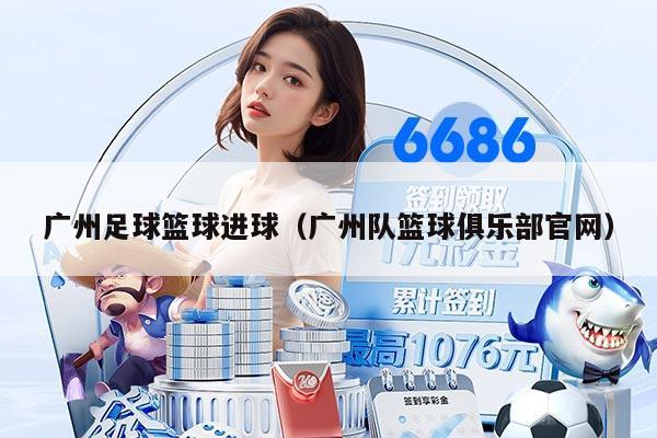 廣州足球籃球進(jìn)球（廣州隊(duì)籃球俱樂部官網(wǎng)）