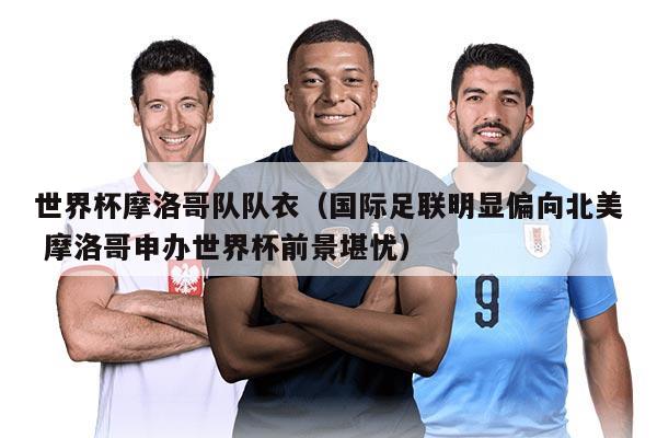 世界杯摩洛哥隊隊衣(國際足聯(lián)明顯偏向北美 摩洛哥申辦世界杯前景堪憂)