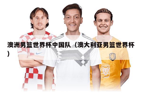 澳洲男籃世界杯中國(guó)隊(duì)(澳大利亞男籃世界杯)