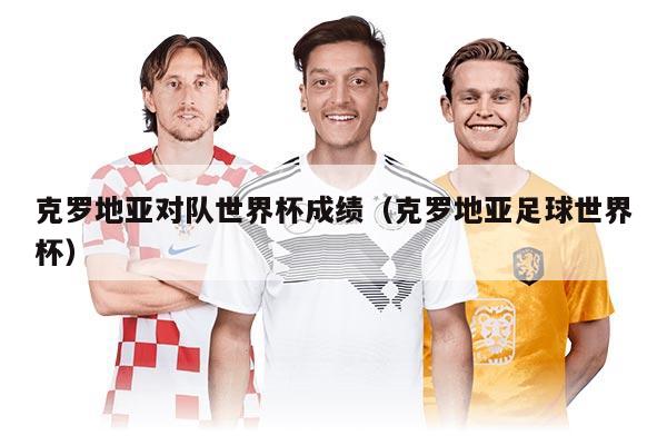 克羅地亞對隊世界杯成績(克羅地亞足球世界杯)
