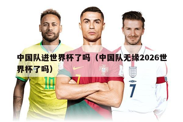 中國隊(duì)進(jìn)世界杯了嗎(中國隊(duì)無緣2026世界杯了嗎)