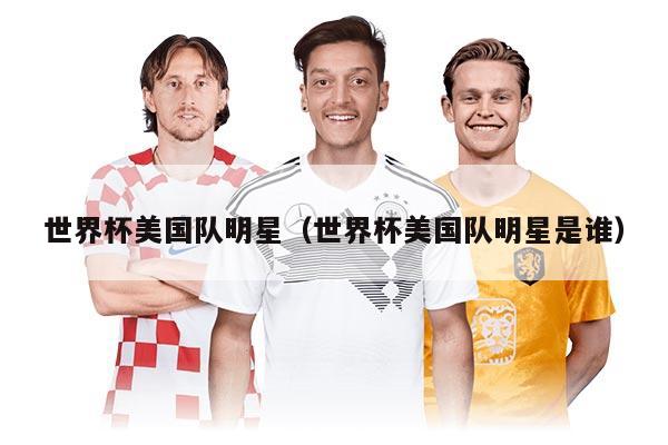 世界杯美國(guó)隊(duì)明星(世界杯美國(guó)隊(duì)明星是誰(shuí))
