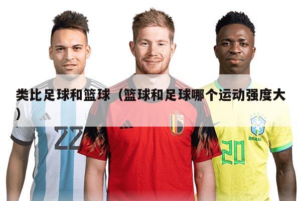 類比足球和籃球（籃球和足球哪個(gè)運(yùn)動(dòng)強(qiáng)度大）