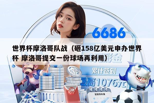 世界杯摩洛哥隊(duì)?wèi)?zhàn)（砸158億美元申辦世界杯 摩洛哥提交一份球場(chǎng)再利用）