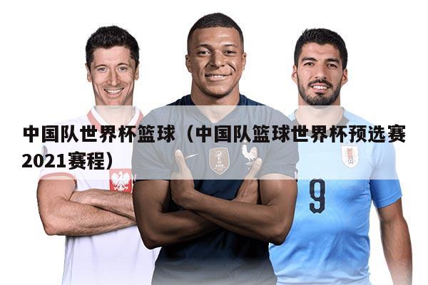 中國(guó)隊(duì)世界杯籃球（中國(guó)隊(duì)籃球世界杯預(yù)選賽2021賽程）