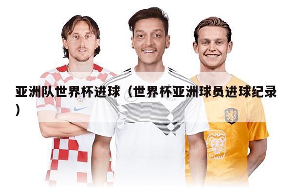 亞洲隊(duì)世界杯進(jìn)球(世界杯亞洲球員進(jìn)球紀(jì)錄)