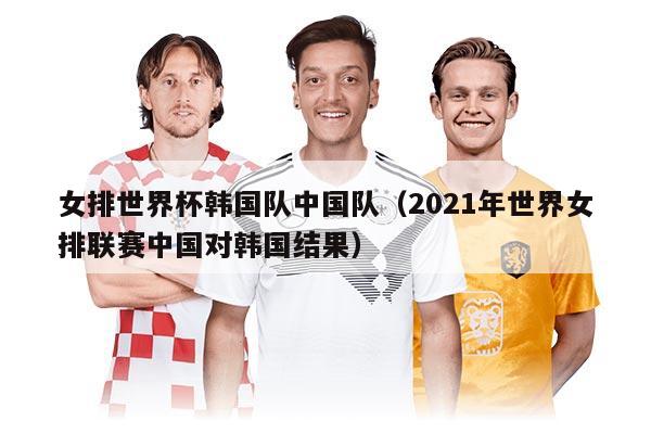 女排世界杯韓國隊(duì)中國隊(duì)(2021年世界女排聯(lián)賽中國對(duì)韓國結(jié)果)