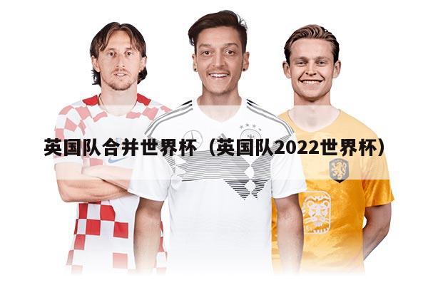 英國(guó)隊(duì)合并世界杯（英國(guó)隊(duì)2022世界杯）