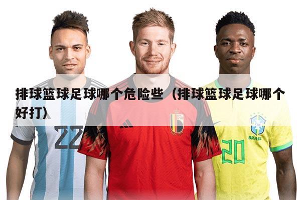 排球籃球足球哪個(gè)危險(xiǎn)些（排球籃球足球哪個(gè)好打）