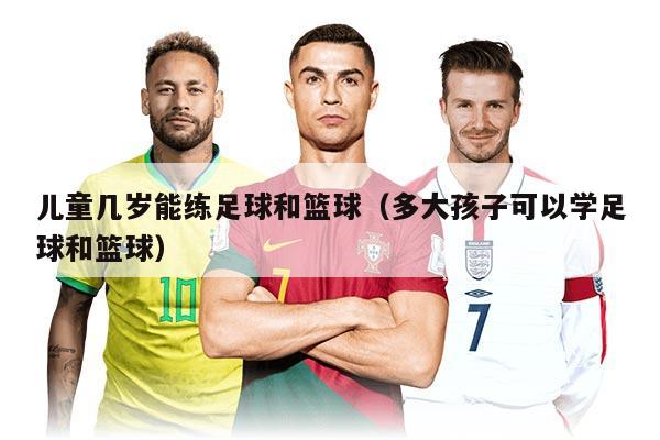 兒童幾歲能練足球和籃球（多大孩子可以學足球和籃球）