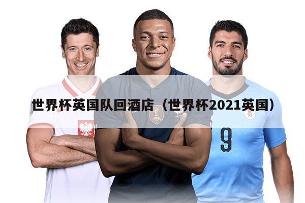 世界杯英國隊回酒店（世界杯2021英國）