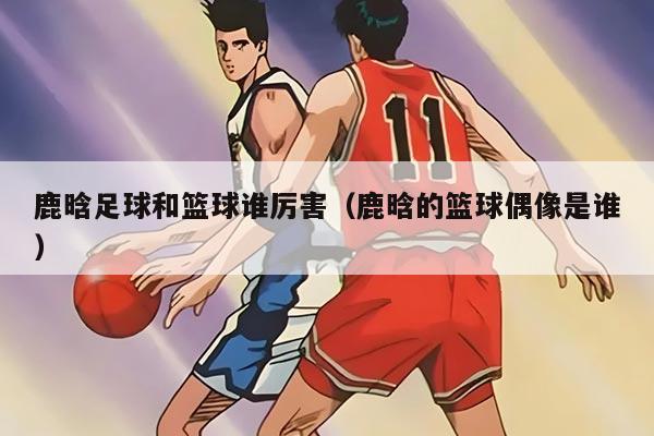 鹿晗足球和籃球誰(shuí)厲害（鹿晗的籃球偶像是誰(shuí)）