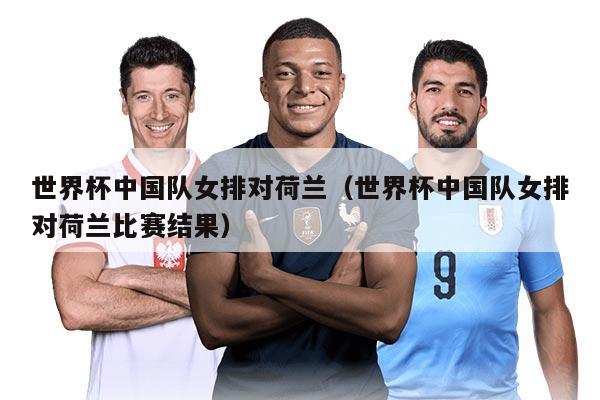 世界杯中國(guó)隊(duì)女排對(duì)荷蘭（世界杯中國(guó)隊(duì)女排對(duì)荷蘭比賽結(jié)果）