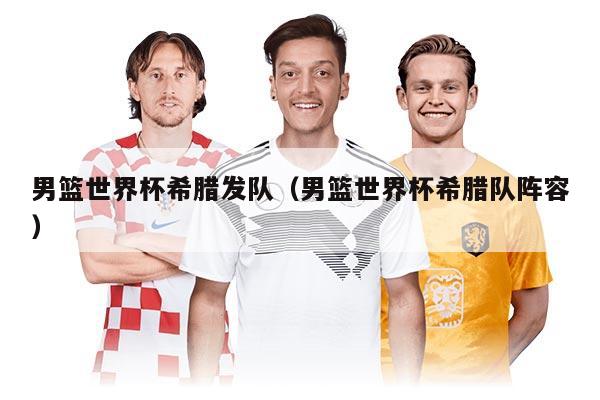 男籃世界杯希臘發(fā)隊(duì)（男籃世界杯希臘隊(duì)陣容）