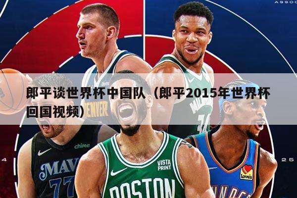郎平談世界杯中國隊（郎平2015年世界杯回國視頻）