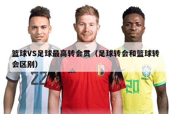 籃球VS足球最高轉(zhuǎn)會(huì)貫（足球轉(zhuǎn)會(huì)和籃球轉(zhuǎn)會(huì)區(qū)別）
