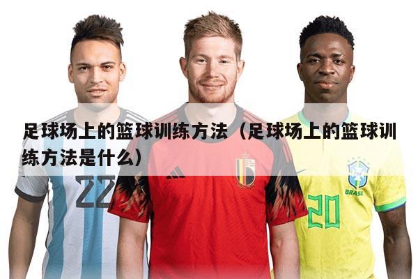 足球場(chǎng)上的籃球訓(xùn)練方法(足球場(chǎng)上的籃球訓(xùn)練方法是什么)