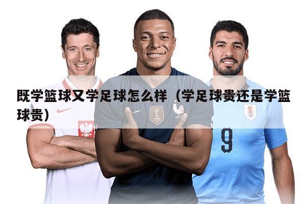 既學(xué)籃球又學(xué)足球怎么樣（學(xué)足球貴還是學(xué)籃球貴）