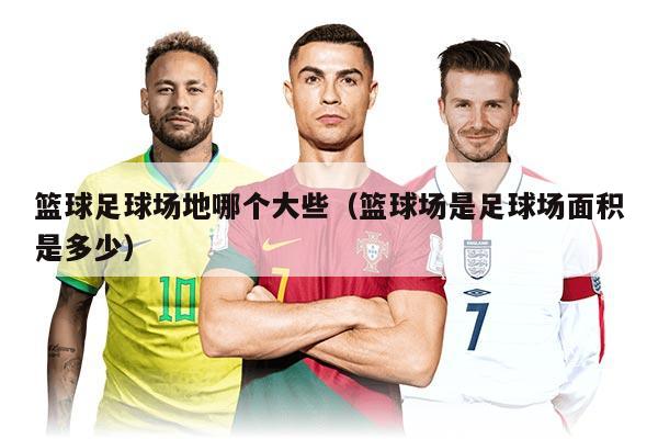 籃球足球場地哪個大些(籃球場是足球場面積是多少)