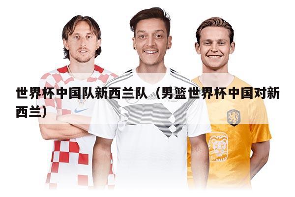 世界杯中國隊新西蘭隊（男籃世界杯中國對新西蘭）