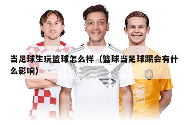 當(dāng)足球生玩籃球怎么樣(籃球當(dāng)足球踢會(huì)有什么影響)