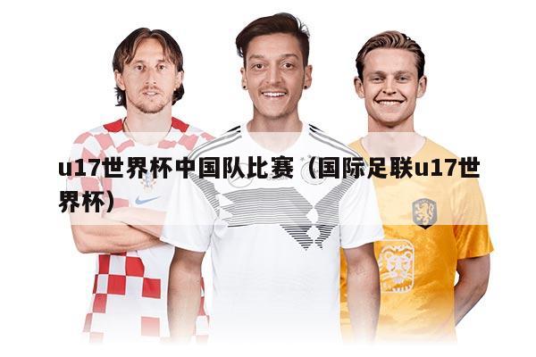 u17世界杯中國隊(duì)比賽（國際足聯(lián)u17世界杯）