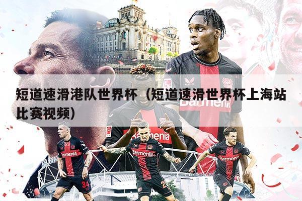 短道速滑港隊(duì)世界杯（短道速滑世界杯上海站比賽視頻）