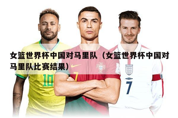 女籃世界杯中國對馬里隊(duì)（女籃世界杯中國對馬里隊(duì)比賽結(jié)果）
